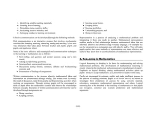 •
•
•
•
•

•
•
•
•
•

Identifying suitable teaching materials;
Ensuring active learning;
Stimulating meta-cognitive skills;
Inculcating positive attitudes; and
Setting up conducive learning environment.

Effective communication can be developed through the following methods:
Oral communication is an interactive process that involves psychomotor
activities like listening, touching, observing, tasting and smelling. It is a twoway interaction that takes place between teacher and pupils, pupils and
pupils, and pupils and object.
Some of the more effective and meaningful oral communication techniques
in the learning of mathematics are as follows:
• Story-telling and question and answer sessions using one’s own
words;
• Asking and answering questions;
• Structured and unstructured interviews;
• Discussions during forums, seminars, debates and brainstorming
sessions; and
• Presentation of findings of assignments.
Written communication is the process whereby mathematical ideas and
information are disseminated through writing. The written work is usually
the result of discussion, input from people and brainstorming activities when
working on assignments. Through writing, pupils will be encouraged to
think in depth about the mathematics content and observe the relationships
between concepts. Examples of written communication activities that can be
developed through assignments are:
• Doing exercises;
• Keeping journals;

Keeping scrap books;
Keeping folios;
Keeping portfolios;
Undertaking projects; and
Doing written tests.

Representation is a process of analysing a mathematical problem and
interpreting it from one mode to another. Mathematical representation
enables pupils to find relationships between mathematical ideas that are
informal, intuitive and abstract using everyday language. For example 6xy
can be interpreted as a rectangular area with sides 2x and 3y. This will make
pupils realise that some methods of representation are more effective and
useful if they know how to use the elements of mathematical representation.

3. Reasoning in Mathematics
Logical Reasoning or thinking is the basis for understanding and solving
mathematical problems. The development of mathematical reasoning is
closely related to the intellectual and communicative development of pupils’.
Emphasis on logical thinking, during mathematical activities opens up
pupils’ minds to accept mathematics as a powerful tool in the world today.
Pupils are encouraged to estimate, predict and make intelligent guesses in
the process of seeking solutions. Pupils at all levels have to be trained to
investigate their predictions or guesses by using concrete material,
calculators, computers, mathematical representation and others. Logical
reasoning has to be absorbed in the teaching of mathematics so that pupils
can recognise, construct and evaluate predictions and mathematical
arguments.

(xiii)

 