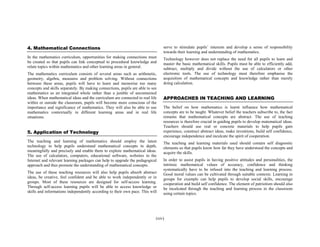 4. Mathematical Connections

serve to stimulate pupils’ interests and develop a sense of responsibility
towards their learning and understanding of mathematics.

In the mathematics curriculum, opportunities for making connections must
be created so that pupils can link conceptual to procedural knowledge and
relate topics within mathematics and other learning areas in general.

Technology however does not replace the need for all pupils to learn and
master the basic mathematical skills. Pupils must be able to efficiently add,
subtract, multiply and divide without the use of calculators or other
electronic tools. The use of technology must therefore emphasise the
acquisition of mathematical concepts and knowledge rather than merely
doing calculation.

The mathematics curriculum consists of several areas such as arithmetic,
geometry, algebra, measures and problem solving. Without connections
between these areas, pupils will have to learn and memorise too many
concepts and skills separately. By making connections, pupils are able to see
mathematics as an integrated whole rather than a jumble of unconnected
ideas. When mathematical ideas and the curriculum are connected to real life
within or outside the classroom, pupils will become more conscious of the
importance and significance of mathematics. They will also be able to use
mathematics contextually in different learning areas and in real life
situations.

5. Application of Technology
The teaching and learning of mathematics should employ the latest
technology to help pupils understand mathematical concepts in depth,
meaningfully and precisely and enable them to explore mathematical ideas.
The use of calculators, computers, educational software, websites in the
Internet and relevant learning packages can help to upgrade the pedagogical
approach and thus promote the understanding of mathematical concepts.
The use of these teaching resources will also help pupils absorb abstract
ideas, be creative, feel confident and be able to work independently or in
groups. Most of these resources are designed for self-access learning.
Through self-access learning pupils will be able to access knowledge or
skills and informations independently according to their own pace. This will

APPROACHES IN TEACHING AND LEARNING
The belief on how mathematics is learnt influence how mathematical
concepts are to be taught. Whatever belief the teachers subscribe to, the fact
remains that mathematical concepts are abstract. The use of teaching
resources is therefore crucial in guiding pupils to develop matematical ideas.
Teachers should use real or concrete materials to help pupils gain
experience, construct abstract ideas, make inventions, build self confidence,
encourage independence and inculcate the spirit of cooperation.
The teaching and learning materials used should contain self diagnostic
elements so that pupils know how far they have understood the concepts and
acquire the skills.
In order to assist pupils in having positive attitudes and personalities, the
intrinsic mathematical values of accuracy, confidence and thinking
systematically have to be infused into the teaching and learning process.
Good moral values can be cultivated through suitable contexts. Learning in
groups for example can help pupils to develop social skills, encourage
cooperation and build self confidence. The element of patriotism should also
be inculcated through the teaching and learning process in the classroom
using certain topics.

(xiv)

 