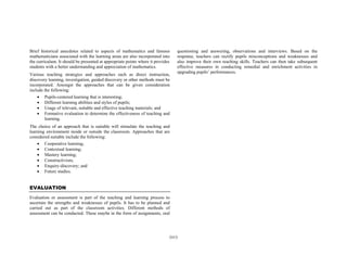 Brief historical anecdotes related to aspects of mathematics and famous
mathematicians associated with the learning areas are also incorporated into
the curriculum. It should be presented at appropriate points where it provides
students with a better understanding and appreciation of mathematics.
Various teaching strategies and approaches such as direct instruction,
discovery learning, investigation, guided discovery or other methods must be
incorporated. Amongst the approaches that can be given consideration
include the following:
• Pupils-centered learning that is interesting;
• Different learning abilities and styles of pupils;
• Usage of relevant, suitable and effective teaching materials; and
• Formative evaluation to determine the effectiveness of teaching and
learning.

questioning and answering, observations and interviews. Based on the
response, teachers can rectify pupils misconceptions and weaknesses and
also improve their own teaching skills. Teachers can then take subsequent
effective measures in conducting remedial and enrichment activities in
upgrading pupils’ performances.

The choice of an approach that is suitable will stimulate the teaching and
learning environment inside or outside the classroom. Approaches that are
considered suitable include the following:
• Cooperative learning;
• Contextual learning;
• Mastery learning;
• Constructivism;
• Enquiry-discovery; and
• Future studies.

EVALUATION
Evaluation or assessment is part of the teaching and learning process to
ascertain the strengths and weaknesses of pupils. It has to be planned and
carried out as part of the classroom activities. Different methods of
assessment can be conducted. These maybe in the form of assignments, oral

(xv)

 