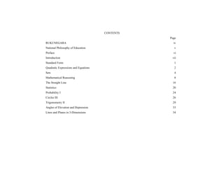 CONTENTS
Page
RUKUNEGARA

iv

National Philosophy of Education

v

Preface

vi

Introduction

vii

Standard Form

1

Quadratic Expressions and Equations

2

Sets

4

Mathematical Reasoning

8

The Straight Line

16

Statistics

20

Probability I

24

Circles III

26

Trigonometry II

29

Angles of Elevation and Depression

33

Lines and Planes in 3-Dimensions

34

(iii)

 