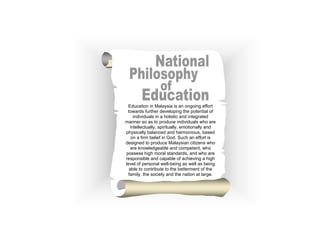 Education in Malaysia is an ongoing effort
towards further developing the potential of
individuals in a holistic and integrated
manner so as to produce individuals who are
intellectually, spiritually, emotionally and
physically balanced and harmonious, based
on a firm belief in God. Such an effort is
designed to produce Malaysian citizens who
are knowledgeable and competent, who
possess high moral standards, and who are
responsible and capable of achieving a high
level of personal well-being as well as being
able to contribute to the betterment of the
family, the society and the nation at large.

(v)

 