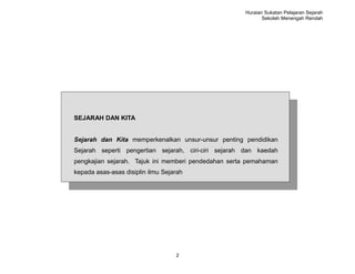 Huraian Sukatan Pelajaran Sejarah
                                                            Sekolah Menengah Rendah




SEJARAH DAN KITA


Sejarah dan Kita memperkenalkan unsur-unsur penting pendidikan
Sejarah seperti pengertian sejarah, ciri-ciri sejarah dan kaedah
pengkajian sejarah. Tajuk ini memberi pendedahan serta pemahaman
kepada asas-asas disiplin ilmu Sejarah




                                   2
 