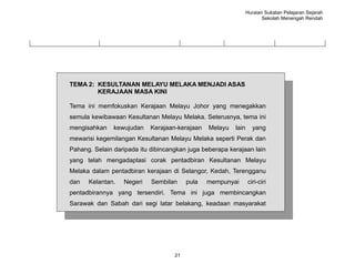 Huraian Sukatan Pelajaran Sejarah
                                                                       Sekolah Menengah Rendah




TEMA 2: KESULTANAN MELAYU MELAKA MENJADI ASAS
        KERAJAAN MASA KINI

Tema ini memfokuskan Kerajaan Melayu Johor yang menegakkan
semula kewibawaan Kesultanan Melayu Melaka. Seterusnya, tema ini
mengisahkan    kewujudan    Kerajaan-kerajaan   Melayu   lain     yang
mewarisi kegemilangan Kesultanan Melayu Melaka seperti Perak dan
Pahang. Selain daripada itu dibincangkan juga beberapa kerajaan lain
yang telah mengadaptasi corak pentadbiran Kesultanan Melayu
Melaka dalam pentadbiran kerajaan di Selangor, Kedah, Terengganu
dan   Kelantan.   Negeri    Sembilan     pula   mempunyai       ciri-ciri
pentadbirannya yang tersendiri. Tema ini juga membincangkan
Sarawak dan Sabah dari segi latar belakang, keadaan masyarakat
dan kegiatan ekonomi.




                                    21
 