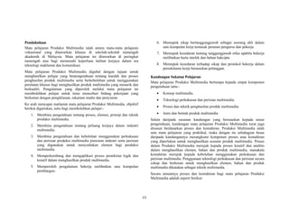 (i)
PPeennddaahhuulluuaann
Mata pelajaran Produksi Multimedia ialah antara mata-mata pelajaran
vokasional yang ditawarkan khusus di sekolah-sekolah menengah
akademik di Malaysia. Mata pelajaran ini ditawarkan di peringkat
menengah atas bagi memenuhi keperluan latihan kerjaya dalam era
teknologi maklumat dan komunikasi.
Mata pelajaran Produksi Multimedia digubal dengan tujuan untuk
menghasilkan pelajar yang berpengetahuan tentang kaedah dan proses
penghasilan produk multimedia serta berkebolehan untuk menggunakan
peralatan khusus bagi menghasilkan produk multimedia yang menarik dan
berkualiti. Pengalaman yang diperoleh melalui mata pelajaran ini
membolehkan pelajar untuk terus menceburi bidang pekerjaan yang
berkaitan dengan pengiklanan, rakaman studio dan penyiaran.
Ke arah mencapai matlamat mata pelajaran Produksi Multimedia, objektif
berikut digariskan, iaitu bagi membolehkan pelajar:-
1. Membina pengetahuan tentang proses, elemen, prinsip dan teknik
produksi multimedia.
2. Membina pengetahuan tentang peluang kerjaya dalam industri
multimedia.
3. Membina pengetahuan dan kebolehan menggunakan perkakasan
dan perisian produksi multimedia piawaian industri serta perisian
yang digunakan untuk menyediakan elemen bagi produksi
multimedia.
4. Memperkembang dan mengaplikasi proses pemikiran logik dan
kreatif dalam menghasilkan produk multimedia.
5. Memperoleh pengalaman bekerja melibatkan satu kumpulan
pembangun.
6. Memupuk sikap bertanggungjawab sebagai seorang ahli dalam
satu kumpulan kerja temasuk peranan pengurus dan pekerja.
7. Memupuk kesedaran tentang tanggungjawab etika apabila bekerja
melibatkan harta intelek dan bahan hakcipta
8. Memupuk kesedaran terhadap sikap dan protokol bekerja dalam
persekitaran kerja berasaskan pelanggan.
KKaanndduunnggaann SSuukkaattaann PPeellaajjaarraann
Mata pelajaran Produksi Multimedia bertumpu kepada empat komponen
pengetahuan iaitu:-
• Konsep multimedia.
• Teknologi perkakasan dan perisian multimedia.
• Proses dan teknik penghasilan produk multimedia.
• Jenis dan bentuk produk multimedia
Selain daripada susunan kandungan yang berasaskan kepada unsur
pengetahuan, kandungan mata pelajaran Produksi Multimedia turut juga
disusun berdasarkan proses dan kemahiran. Produksi Multimedia ialah
satu mata pelajaran yang praktikal, maka dengan itu sebahagian besar
daripada kandungannya merangkumi komponen proses atau kemahiran
yang diperlukan untuk menghasilkan sesuatu produk multimedia. Proses
dalam Produksi Multimedia merujuk kepada proses kreatif dan analitis
dalam menghasilkan elemen, bahan dan produk multimedia, manakala
kemahiran merujuk kepada kebolehan menggunakan perkakasan dan
perisian multimedia. Penggunaan teknologi perkakasan dan perisian secara
cekap dan berkesan untuk menghasilkan elemen, bahan dan produk
multimedia dikatakan sebagai teknik multimedia.
Secara umumnya proses dan kemahiran bagi mata pelajaran Produksi
Multimedia adalah seperti berikut:
 