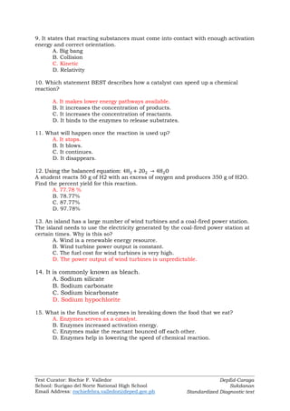 Test Curator: Rochie F. Valledor
School: Surigao del Norte National High School
Email Address: rochiefebra.valledor@deped.gov.ph
DepEd-Caraga
Sukdanan
Standardized Diagnostic test
9. It states that reacting substances must come into contact with enough activation
energy and correct orientation.
A. Big bang
B. Collision
C. Kinetic
D. Relativity
10. Which statement BEST describes how a catalyst can speed up a chemical
reaction?
A. It makes lower energy pathways available.
B. It increases the concentration of products.
C. It increases the concentration of reactants.
D. It binds to the enzymes to release substrates.
11. What will happen once the reaction is used up?
A. It stops.
B. It blows.
C. It continues.
D. It disappears.
12. ,
A student reacts 50 g of H2 with an excess of oxygen and produces 350 g of H2O.
Find the percent yield for this reaction.
A. 77.78 %
B. 78.77%
C. 87.77%
D. 97.78%
13. An island has a large number of wind turbines and a coal-fired power station.
The island needs to use the electricity generated by the coal-fired power station at
certain times. Why is this so?
A. Wind is a renewable energy resource.
B. Wind turbine power output is constant.
C. The fuel cost for wind turbines is very high.
D. The power output of wind turbines is unpredictable.
14. It is commonly known as bleach.
A. Sodium silicate
B. Sodium carbonate
C. Sodium bicarbonate
D. Sodium hypochlorite
15. What is the function of enzymes in breaking down the food that we eat?
A. Enzymes serves as a catalyst.
B. Enzymes increased activation energy.
C. Enzymes make the reactant bounced off each other.
D. Enzymes help in lowering the speed of chemical reaction.
 