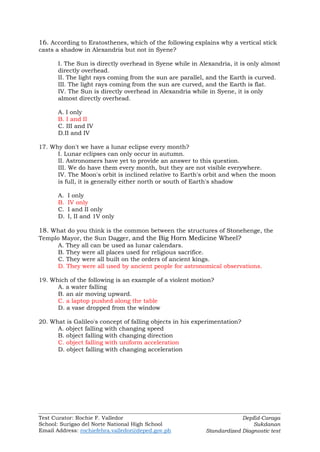 Test Curator: Rochie F. Valledor
School: Surigao del Norte National High School
Email Address: rochiefebra.valledor@deped.gov.ph
DepEd-Caraga
Sukdanan
Standardized Diagnostic test
16. According to Eratosthenes, which of the following explains why a vertical stick
casts a shadow in Alexandria but not in Syene?
I. The Sun is directly overhead in Syene while in Alexandria, it is only almost
directly overhead.
II. The light rays coming from the sun are parallel, and the Earth is curved.
III. The light rays coming from the sun are curved, and the Earth is flat.
IV. The Sun is directly overhead in Alexandria while in Syene, it is only
almost directly overhead.
A. I only
B. I and II
C. III and IV
D.II and IV
17. Why don't we have a lunar eclipse every month?
I. Lunar eclipses can only occur in autumn.
II. Astronomers have yet to provide an answer to this question.
III. We do have them every month, but they are not visible everywhere.
IV. The Moon's orbit is inclined relative to Earth's orbit and when the moon
is full, it is generally either north or south of Earth's shadow
A. I only
B. IV only
C. I and II only
D. I, II and 1V only
18. What do you think is the common between the structures of Stonehenge, the
Templo Mayor, the Sun Dagger, and the Big Horn Medicine Wheel?
A. They all can be used as lunar calendars.
B. They were all places used for religious sacrifice.
C. They were all built on the orders of ancient kings.
D. They were all used by ancient people for astronomical observations.
19. Which of the following is an example of a violent motion?
A. a water falling
B. an air moving upward.
C. a laptop pushed along the table
D. a vase dropped from the window
20. What is Galileo's concept of falling objects in his experimentation?
A. object falling with changing speed
B. object falling with changing direction
C. object falling with uniform acceleration
D. object falling with changing acceleration
 