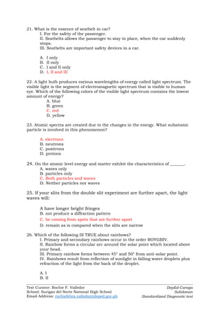 Test Curator: Rochie F. Valledor
School: Surigao del Norte National High School
Email Address: rochiefebra.valledor@deped.gov.ph
DepEd-Caraga
Sukdanan
Standardized Diagnostic test
21. What is the essence of seatbelt in car?
I. For the safety of the passenger.
II. Seatbelts allows the passenger to stay in place, when the car suddenly
stops.
III. Seatbelts are important safety devices in a car.
A. I only
B. II only
C. I and II only
D. I, II and III
22. A light bulb produces various wavelengths of energy called light spectrum. The
visible light is the segment of electromagnetic spectrum that is visible to human
eye. Which of the following colors of the visible light spectrum contains the lowest
amount of energy?
A. blue
B. green
C. red
D. yellow
23. Atomic spectra are created due to the changes in the energy. What subatomic
particle is involved in this phenomenon?
A. electrons
B. neutrons
C. positrons
D. protons
24. On the atomic level energy and matter exhibit the characteristics of _______.
A. waves only
B. particles only
C. Both particles and waves
D. Neither particles nor waves
25. If your slits from the double slit experiment are further apart, the light
waves will:
A have longer bright fringes
B. not produce a diffraction pattern
C. be coming from spots that are further apart
D. remain as is compared when the slits are narrow
26. Which of the following IS TRUE about rainbows?
I. Primary and secondary rainbows occur in the order ROYGBIV.
II. Rainbow forms a circular arc around the solar point which located above
your head.
III. Primary rainbow forms between 45° and 50° from anti-solar point.
IV. Rainbows result from reflection of sunlight in falling water droplets plus
refraction of the light from the back of the droplet.
A. I
B. II
 