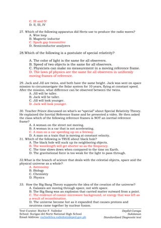 Test Curator: Rochie F. Valledor
School: Surigao del Norte National High School
Email Address: rochiefebra.valledor@deped.gov.ph
DepEd-Caraga
Sukdanan
Standardized Diagnostic test
C. III and IV
D. II, III, IV
27. Which of the following apparatus did Hertz use to produce the radio waves?
A. Wire loop
B. Magnetic inductor
C. Spark gap transmitter
D. Semiconductor analyzers
28.Which of the following is a postulate of special relativity?
A. The color of light is the same for all observers.
B. Speed of two objects is the same for all observers.
C. Physicists can make no measurement in a moving reference frame.
D. The laws pf physics are the same for all observers in uniformly
moving frames of reference.
29. Jack and Jill are twins, and both have the same height. Jack was sent on space
mission to circumnavigate the Solar system for 10 years, flying at constant speed.
After the mission, what difference can be observed between the twins.
A. Jill will be taller.
B. Jack will be taller.
C. Jill will look younger.
D. Jack will look younger.
30. Teacher Prince discussed on what’s so “special” about Special Relativity Theory.
He explained the Inertial Reference frame and he presented a video. He then asked
the class which of the following reference frames is NOT an inertial reference
frame?
A. A woman on the street not moving.
B. A woman in a car that is not accelerating.
C. A man on a car speeding up on a freeway.
D. A man on a train that is moving at constant velocity.
31. Which of the following is TRUE about black hole?
A. The black hole will suck up its neighboring objects.
B. The wavelength will get shorter so as the frequency.
C. The time slows down when compared to the time on Earth.
D. The gravitational force is too weak for the light to pass through.
32.What is the branch of science that deals with the celestial objects, space and the
physical universe as a whole?
A. Astronomy
B. Biology
C. Chemistry
D. Physics
33. How the Big Bang Theory supports the idea of the creation of the universe?
A. Galaxies are moving through space, not with space.
B. The Big Bang was an explosion that carried matter outward from a point.
C. The evidence of cosmic microwave background, or energy that was left as
a result of recombination.
D. The universe become hot as it expanded that causes protons and
neutrons came together by nuclear fusion.
 