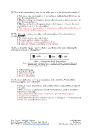 Test Curator: Rochie F. Valledor
School: Surigao del Norte National High School
Email Address: rochiefebra.valledor@deped.gov.ph
DepEd-Caraga
Sukdanan
Standardized Diagnostic test
38. Why is red colour always seen on top while blue is at the bottom of a rainbow?
A. Red has a long wavelength so it moves faster and is refracted the least by
water droplets in the air.
B. Blue has a long wavelength so it moves faster and is refracted the most by
water droplets in the air.
C. Blue has a short wavelength so it moves faster and is refracted the most
by droplets of water in the atmosphere.
D. Red has a short wavelength so it moves faster and is refracted the least by
droplets of water in the atmosphere.
39. The following reactions take place in the integration of beta decay into an
isotope, EXCEPT:
A. Its atomic number goes up by one.
B. Its mass number remains the same.
C. It emits helium-4 nucleus or alpha particle.
D. It emits an electron in the form of beta particle.
40. Based from the Figure 1 below, what do you think is the factor affecting the
chemical reaction not taking place?
A. Sufficient Energy
B. Insufficient Energy
C. Wrong Orientation
D. Correct Orientation
41. There is a difference between a disinfectant and a sanitizer. Which of the
following supports this statement?
A. False, because disinfectants and sanitizers have an equal efficacy against
pathogens.
B. False, because sanitizers and disinfectants are often used in healthcare
and education settings.
C. True, because disinfectants usually have a greater efficacy against
pathogens than sanitizers.
D. True, because sanitizers and disinfectants are designed to kill the types of
bacteria that cause foodborne illness.
 