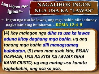  Ingon nga usa ka lawas, ang mga bahin niini adunay
nagkalainlaing bulohaton. – ROMA 12:4-8
(4) Kay maingon nga diha sa usa ka lawas
aduna kitay daghang mga bahin, ug ang
tanang mga bahin dili managsamag
bulohaton, (5) mao man usab kita, BISAN
DAGHAN, USA RA KITA KA LAWAS DIHA
KANG CRISTO, ug ang matag-usa kanato
isigkabahin, ang usa sa usa.
 