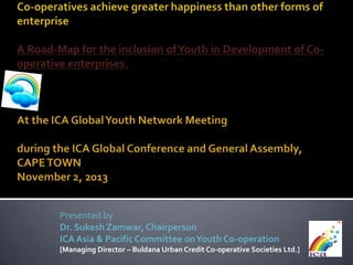 Presented by
Dr. Sukesh Zamwar, Chairperson
ICA Asia & Pacific Committee on Youth Co-operation
[Managing Director – Buldana Urban Credit Co-operative Societies Ltd.]

 