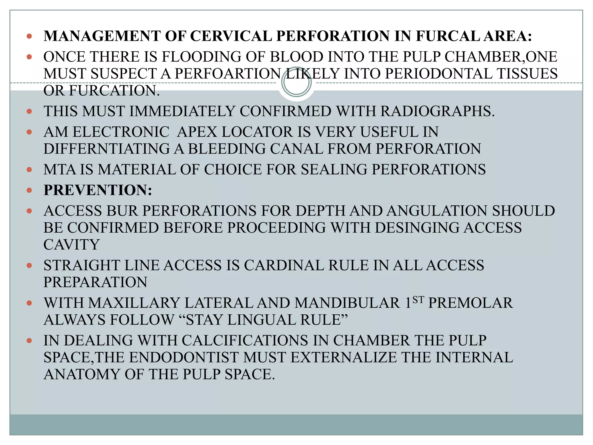  MANAGEMENT OF CERVICAL PERFORATION IN FURCAL AREA:
 ONCE THERE IS FLOODING OF BLOOD INTO THE PULP CHAMBER,ONE
    MUST SUSPECT A PERFOARTION LIKELY INTO PERIODONTAL TISSUES
    OR FURCATION.
   THIS MUST IMMEDIATELY CONFIRMED WITH RADIOGRAPHS.
   AM ELECTRONIC APEX LOCATOR IS VERY USEFUL IN
    DIFFERNTIATING A BLEEDING CANAL FROM PERFORATION
   MTA IS MATERIAL OF CHOICE FOR SEALING PERFORATIONS
   PREVENTION:
   ACCESS BUR PERFORATIONS FOR DEPTH AND ANGULATION SHOULD
    BE CONFIRMED BEFORE PROCEEDING WITH DESINGING ACCESS
    CAVITY
   STRAIGHT LINE ACCESS IS CARDINAL RULE IN ALL ACCESS
    PREPARATION
   WITH MAXILLARY LATERAL AND MANDIBULAR 1ST PREMOLAR
    ALWAYS FOLLOW “STAY LINGUAL RULE”
   IN DEALING WITH CALCIFICATIONS IN CHAMBER THE PULP
    SPACE,THE ENDODONTIST MUST EXTERNALIZE THE INTERNAL
    ANATOMY OF THE PULP SPACE.
 