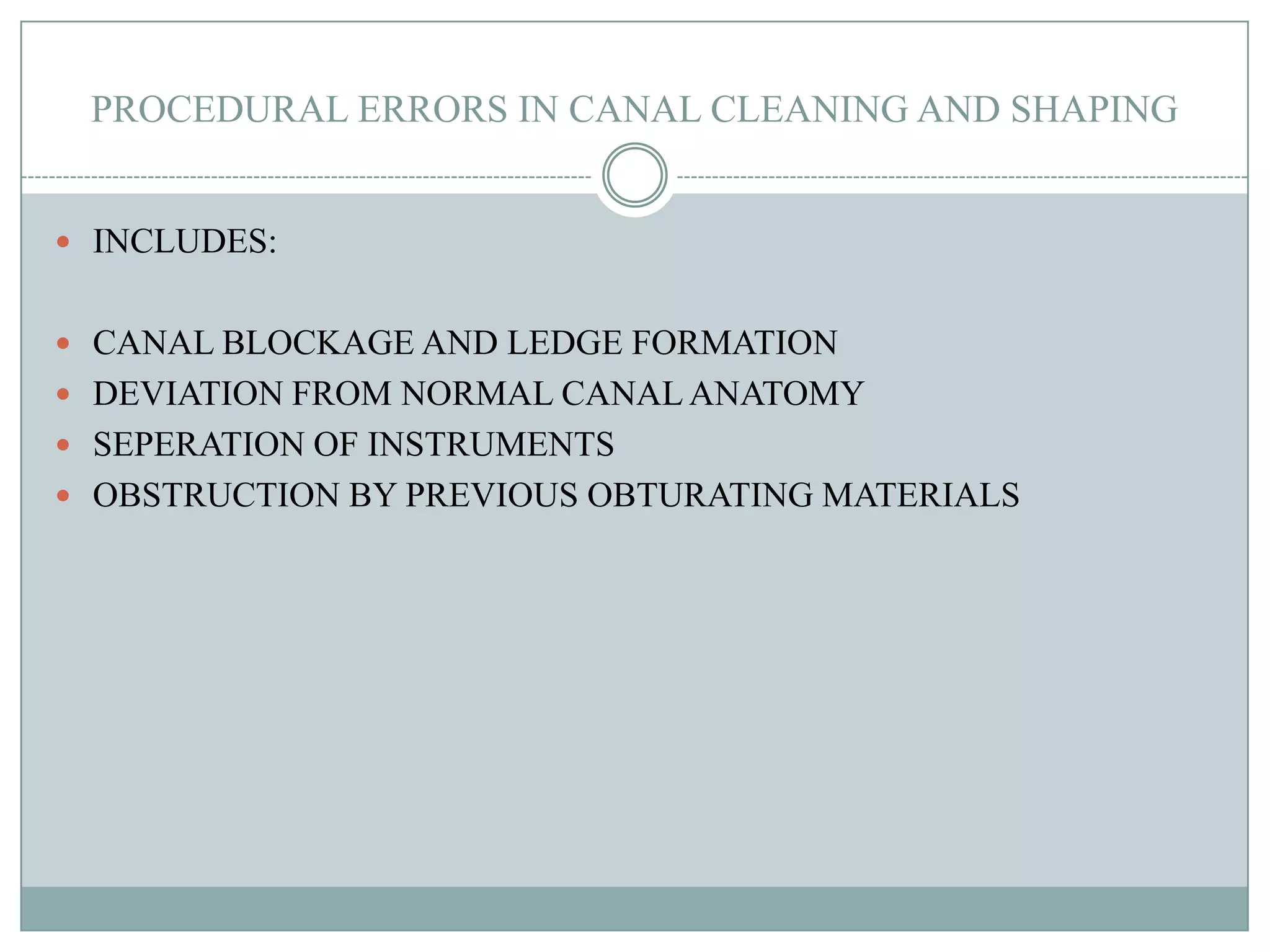 PROCEDURAL ERRORS IN CANAL CLEANING AND SHAPING


 INCLUDES:


 CANAL BLOCKAGE AND LEDGE FORMATION
 DEVIATION FROM NORMAL CANAL ANATOMY
 SEPERATION OF INSTRUMENTS
 OBSTRUCTION BY PREVIOUS OBTURATING MATERIALS
 