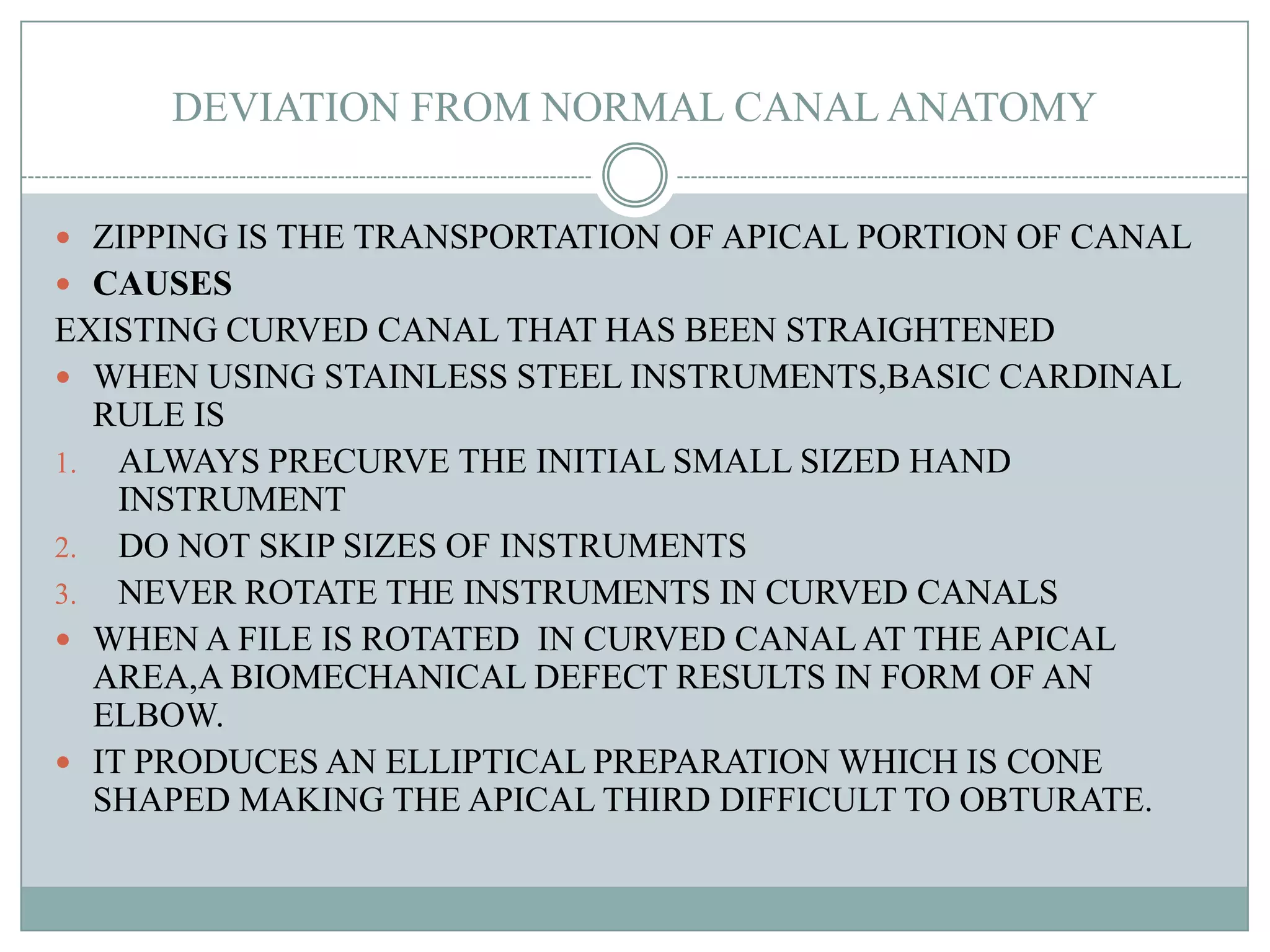 DEVIATION FROM NORMAL CANAL ANATOMY


 ZIPPING IS THE TRANSPORTATION OF APICAL PORTION OF CANAL
 CAUSES
EXISTING CURVED CANAL THAT HAS BEEN STRAIGHTENED
 WHEN USING STAINLESS STEEL INSTRUMENTS,BASIC CARDINAL
  RULE IS
1. ALWAYS PRECURVE THE INITIAL SMALL SIZED HAND
    INSTRUMENT
2. DO NOT SKIP SIZES OF INSTRUMENTS
3. NEVER ROTATE THE INSTRUMENTS IN CURVED CANALS
 WHEN A FILE IS ROTATED IN CURVED CANAL AT THE APICAL
  AREA,A BIOMECHANICAL DEFECT RESULTS IN FORM OF AN
  ELBOW.
 IT PRODUCES AN ELLIPTICAL PREPARATION WHICH IS CONE
  SHAPED MAKING THE APICAL THIRD DIFFICULT TO OBTURATE.
 