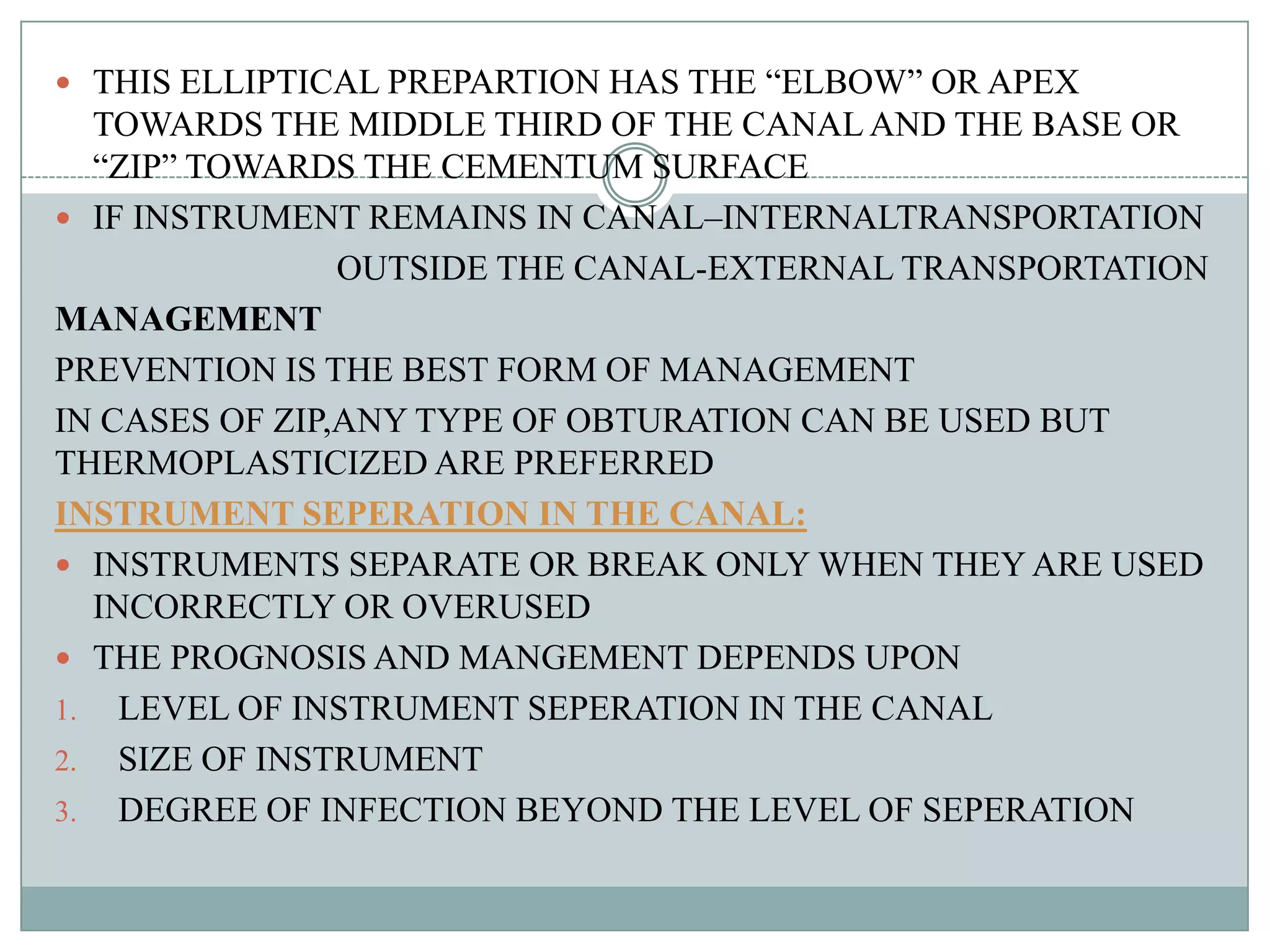  THIS ELLIPTICAL PREPARTION HAS THE “ELBOW” OR APEX
  TOWARDS THE MIDDLE THIRD OF THE CANAL AND THE BASE OR
  “ZIP” TOWARDS THE CEMENTUM SURFACE
 IF INSTRUMENT REMAINS IN CANAL–INTERNALTRANSPORTATION
                OUTSIDE THE CANAL-EXTERNAL TRANSPORTATION
MANAGEMENT
PREVENTION IS THE BEST FORM OF MANAGEMENT
IN CASES OF ZIP,ANY TYPE OF OBTURATION CAN BE USED BUT
THERMOPLASTICIZED ARE PREFERRED
INSTRUMENT SEPERATION IN THE CANAL:
 INSTRUMENTS SEPARATE OR BREAK ONLY WHEN THEY ARE USED
  INCORRECTLY OR OVERUSED
 THE PROGNOSIS AND MANGEMENT DEPENDS UPON
1. LEVEL OF INSTRUMENT SEPERATION IN THE CANAL
2. SIZE OF INSTRUMENT
3. DEGREE OF INFECTION BEYOND THE LEVEL OF SEPERATION
 