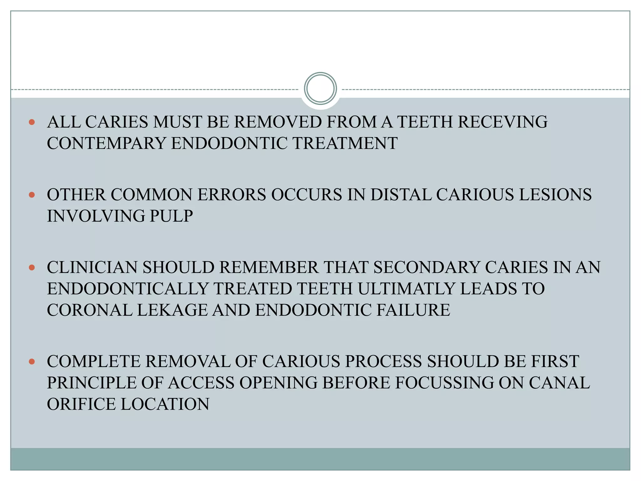  ALL CARIES MUST BE REMOVED FROM A TEETH RECEVING
 CONTEMPARY ENDODONTIC TREATMENT

 OTHER COMMON ERRORS OCCURS IN DISTAL CARIOUS LESIONS
 INVOLVING PULP

 CLINICIAN SHOULD REMEMBER THAT SECONDARY CARIES IN AN
 ENDODONTICALLY TREATED TEETH ULTIMATLY LEADS TO
 CORONAL LEKAGE AND ENDODONTIC FAILURE

 COMPLETE REMOVAL OF CARIOUS PROCESS SHOULD BE FIRST
 PRINCIPLE OF ACCESS OPENING BEFORE FOCUSSING ON CANAL
 ORIFICE LOCATION
 