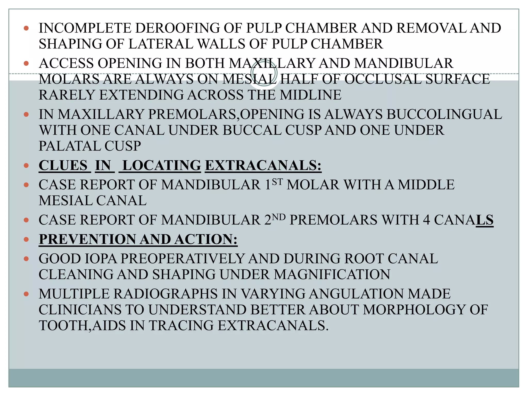  INCOMPLETE DEROOFING OF PULP CHAMBER AND REMOVAL AND
    SHAPING OF LATERAL WALLS OF PULP CHAMBER
   ACCESS OPENING IN BOTH MAXILLARY AND MANDIBULAR
    MOLARS ARE ALWAYS ON MESIAL HALF OF OCCLUSAL SURFACE
    RARELY EXTENDING ACROSS THE MIDLINE
   IN MAXILLARY PREMOLARS,OPENING IS ALWAYS BUCCOLINGUAL
    WITH ONE CANAL UNDER BUCCAL CUSP AND ONE UNDER
    PALATAL CUSP
   CLUES IN LOCATING EXTRACANALS:
   CASE REPORT OF MANDIBULAR 1ST MOLAR WITH A MIDDLE
    MESIAL CANAL
   CASE REPORT OF MANDIBULAR 2ND PREMOLARS WITH 4 CANALS
   PREVENTION AND ACTION:
   GOOD IOPA PREOPERATIVELY AND DURING ROOT CANAL
    CLEANING AND SHAPING UNDER MAGNIFICATION
   MULTIPLE RADIOGRAPHS IN VARYING ANGULATION MADE
    CLINICIANS TO UNDERSTAND BETTER ABOUT MORPHOLOGY OF
    TOOTH,AIDS IN TRACING EXTRACANALS.
 