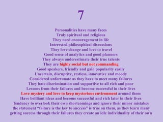 7
Personalities have many faces
Truly spiritual and religious
They need encouragement in life
Interested philosophical discussions
They love change and love to travel
Good sense of analytics and good planners
They always underestimate their true talents
They are highly social but not commanding
Good speakers, friendly and gain popularity easily
Uncertain, disruptive, restless, innovative and moody
Considered unfortunate as they have to meet many failures
They hate discrimination and supportive to all rich and poor
Lessons from their failures and become successful in their lives
Love mystery and love to keep mysterious environment around them
Have brilliant ideas and become successful and rich later in their lives
Tendency to overlook their own shortcomings and ignore their minor mistakes
the statement “failure is the key to success” is true on them, as they learn many
getting success through their failures they create an idle individuality of their own
 