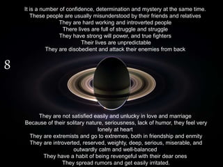 8
It is a number of confidence, determination and mystery at the same time.
These people are usually misunderstood by their friends and relatives
They are hard working and introverted people
There lives are full of struggle and struggle
They have strong will power, and true fighters
Their lives are unpredictable
They are disobedient and attack their enemies from back
They are not satisfied easily and unlucky in love and marriage
Because of their solitary nature, seriousness, lack of humor, they feel very
lonely at heart
They are extremists and go to extremes, both in friendship and enmity
They are introverted, reserved, weighty, deep, serious, miserable, and
outwardly calm and well-balanced
They have a habit of being revengeful with their dear ones
They spread rumors and get easily irritated.
 