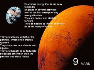 Enormous energy that is not easy
to handle
Engaged in several activities
alert at the first attempt of any
wrong situation
They are honest and straight
forward
They do not like to live on charity or
be at the mercy of others
They are unlucky with their life
partners, which often creates
quarrels
They are prone to accidents and
injuries
They are thought to be fortunate
by people other then their life
partners and close friends
9 MARS
 