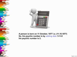 A person is born on 11 October, 1977 i.e. (11.10.1977)
So, his psychic number is by adding date 1+1=2
his psychic number is 2.
 
