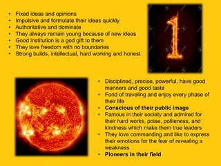 • Fixed ideas and opinions
• Impulsive and formulate their ideas quickly
• Authoritative and dominate
• They always remain young because of new ideas
• Good institution is a god gift to them
• They love freedom with no boundaries
• Strong builds, intellectual, hard working and honest
• Disciplined, precise, powerful, have good
manners and good taste
• Fond of traveling and enjoy every phase of
their life
• Conscious of their public image
• Famous in their society and admired for
their hard works, poise, politeness, and
kindness which make them true leaders
• They love commanding and like to express
their emotions for the fear of revealing a
weakness
• Pioneers in their field
 
