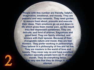 People with this number are friendly, helpful,
imaginative, emotional, and moody. They are
peaceful and very romantic. They need guides
to assure them about, promote and execute
their ideas. Their emotions go up and down in
life which gives them mental pain, as the result
they feel depressed sometimes. They are
delicate, and fond of aromas, fragrances and
good food. They are family oriented, and
sincere with their spouse. Because of their
changeable nature and mood, they are fast
thinkers. They prefer working in partnerships.
They believe in a philosophy of live and let live.
They are masters in the world of love and
beauty. They never say no and have excellent
intuition specially people born on 11 of any
month. They do everything twice;
it is very rare that they do things in one
attempt.
 