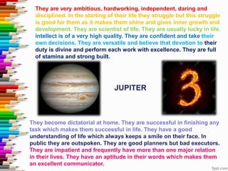 They are very ambitious, hardworking, independent, daring and
disciplined. In the starting of their life they struggle but this struggle
is good for them as it makes them shine and gives inner growth and
development. They are scientist of life. They are usually lucky in life.
intellect is of a very high quality. They are confident and take their
own decisions. They are versatile and believe that devotion to their
duty is divine and perform each work with excellence. They are full
of stamina and strong built.
They become dictatorial at home. They are successful in finishing any
task which makes them successful in life. They have a good
understanding of life which always keeps a smile on their face. In
public they are outspoken. They are good planners but bad executors.
They are impatient and frequently have more than one major relation
in their lives. They have an aptitude in their words which makes them
an excellent communicator.
JUPITER
 