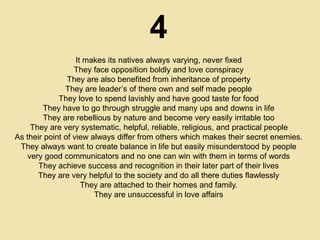 4
It makes its natives always varying, never fixed
They face opposition boldly and love conspiracy
They are also benefited from inheritance of property
They are leader’s of there own and self made people
They love to spend lavishly and have good taste for food
They have to go through struggle and many ups and downs in life
They are rebellious by nature and become very easily irritable too
They are very systematic, helpful, reliable, religious, and practical people
As their point of view always differ from others which makes their secret enemies.
They always want to create balance in life but easily misunderstood by people
very good communicators and no one can win with them in terms of words
They achieve success and recognition in their later part of their lives
They are very helpful to the society and do all there duties flawlessly
They are attached to their homes and family.
They are unsuccessful in love affairs
 