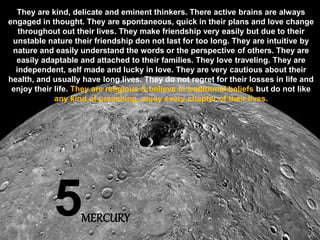 5
They are kind, delicate and eminent thinkers. There active brains are always
engaged in thought. They are spontaneous, quick in their plans and love change
throughout out their lives. They make friendship very easily but due to their
unstable nature their friendship don not last for too long. They are intuitive by
nature and easily understand the words or the perspective of others. They are
easily adaptable and attached to their families. They love traveling. They are
independent, self made and lucky in love. They are very cautious about their
health, and usually have long lives. They do not regret for their losses in life and
enjoy their life. They are religious & believe in traditional beliefs but do not like
any kind of preaching. enjoy every chapter of their lives.
MERCURY
 