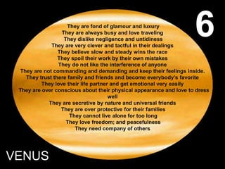 They are fond of glamour and luxury
They are always busy and love traveling
They dislike negligence and untidiness
They are very clever and tactful in their dealings
They believe slow and steady wins the race
They spoil their work by their own mistakes
They do not like the interference of anyone
They are not commanding and demanding and keep their feelings inside.
They trust there family and friends and become everybody’s favorite
They love their life partner and get emotional very easily
They are over conscious about their physical appearance and love to dress
well
They are secretive by nature and universal friends
They are over protective for their families
They cannot live alone for too long
They love freedom; and peacefulness
They need company of others
VENUS
6
 