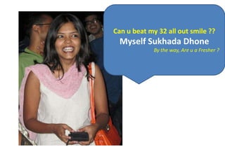 Can u beat my 32 all out smile ??
  Myself Sukhada Dhone
             By the way, Are u a Fresher ?
 