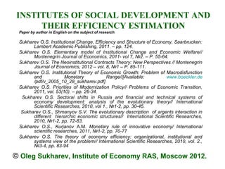 INSTITUTES OF SOCIAL DEVELOPMENT AND
      THEIR EFFICIENCY ESTIMATION
 Paper by author in English on the subject of research

 Sukharev O.S. Institutional Change, Efficiency and Structure of Economy, Saarbrucken:
       Lambert Academic Publishing, 2011. – pp. 124.
 Sukharev O.S. Elementary model of Institutional Change and Economic Welfare//
       Montenegrin Journal of Economics, 2011- vol 7, №2. – P. 55-64.
 Sukharev O.S. The Neoinstitutional Contracts Theory: New Perspectives // Montenegrin
       Journal of Economics, 2012 – vol. 8, №1 – P. 85-111.
 Sukharev O.S. Institutional Theory of Economic Growth: Problem of Macrodisfunction
       and             Monetary            Range//[Available:         www.boeckler.de
       /pdf/v_2005_10_28_sukharev.pdf]
 Sukharev O.S. Priorities of Modernization Policy// Problems of Economic Transition,
       2011, vol. 53(10). – pp. 26-34.
  Sukharev O.S. Sectoral shifts in Russia and financial and technical systems of
       economy development: analysis of the evolutionary theory// International
       Scientific Researches, 2010, vol 1., №1-2, pp. 30-45.
  Sukharev O.S., Shmanyov S.V. The evolutionary description of argents interaction in
       different hierarchic economic structures// International Scientific Researches,
       2010, №1-2, pp. 72-83.
 Sukharev O.S., Kurjanov A.M. Monetary rule of innovative economy/ International
       scientific researches, 2011, №1-2, pp. 70-77
 Sukharev O.S. The theory of economy efficiency: organizational, institutional and
       systems view of the problem// International Scientific Researches, 2010, vol. 2.,
       №3-4, pp. 83-94

© Оleg Sukharev, Institute of Economy RAS, Moscow 2012.
 