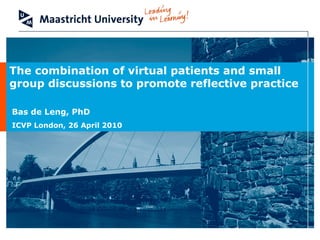 Faculty of Health, Medicine and Life Sciences
School of Health Professions Education
Prof. dr. Albert Scherpbier
The combination of virtual patients and small
group discussions to promote reflective practice
Bas de Leng, PhD
ICVP London, 26 April 2010
 