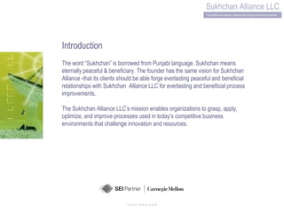 s u k h c h a n .c o m Introduction The word “Sukhchan” is borrowed from Punjabi language. Sukhchan means eternally peaceful & beneficiary. The founder has the same vision for Sukhchan Alliance -that its clients should be able forge everlasting peaceful and beneficial relationships with Sukhchan  Alliance LLC for everlasting and beneficial process improvements.  The Sukhchan Alliance LLC’s mission enables organizations to grasp, apply, optimize, and improve processes used in today’s competitive business environments that challenge innovation and resources.  