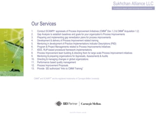 s u k h c h a n .c o m CMMI ®  and SCAMPI SM  are the registered trademarks of Carnegie-Mellon University Our Services Conduct SCAMPI SM  appraisals of Process Improvement Initiatives (CMMI ®  Dev 1.2 & CMMI ®  Acquisition 1.2)  Gap Analysis to establish baselines and goals for your organization's Process Improvements  Preparing and implementing gap remediation plans for process improvements Development & delivery of Process Improvement related training Mentoring in development of Practice Implementations Indicator Descriptions (PIID)   Program & Project Managements related to Process ImprovementsInitiatives  IEEE, RUP-based procedural framework implementations  Process Improvement team building & directing them for large scale Process Improvement initiatives  Mentoring & preparing organizations forAppraisals, Assessments & Audits  Directing & managing changes in global organizations  Performance based quality management  Process Improvement Proposals  Provide  SEI authorized “Intro to CMMI Training” 