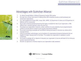 s u k h c h a n .c o m Advantages with Sukhchan Alliance An official Carnegie-Mellon’s Software Engineering Institute (SEI) partner  Our team has a proven track record of helping fortune 500 companies as well as small businesses and Government organizations Our  past engagements include SAIC, Unisys, BAH, ARNIC, US Department of Justice and US Department of Defense (all four components) We provide contextual assistance/mentoring that meets or exceeds the need of your organization, a little different than a standard approach where one size fit all We analyze your organization’s hierarchy, culture, workforce mix and complexity of your program/projects portfolio to provide optimum results for your process improvement initiatives We provide mentoring by examples and use different training techniques to overcome any cultural and or language barriers Using our proprietary methodologies, we lay foundations for organizational procedural frameworks that are targeted for higher maturity levels for the future. This enables your organization to capitalize on earlier investments. We transfer knowledge with an objective to empower your organization to become self-reliant for its continuous process improvement journey We tailor our approach to minimize impact on your organization’s daily operations 