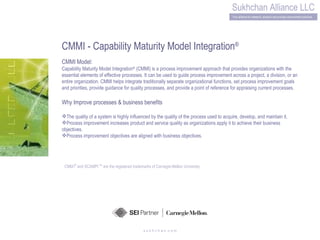 s u k h c h a n .c o m CMMI - Capability Maturity Model Integration ® CMMI Model: Capability Maturity Model Integration ®  (CMMI) is a process improvement approach that provides organizations with the essential elements of effective processes. It can be used to guide process improvement across a project, a division, or an entire organization. CMMI helps integrate traditionally separate organizational functions, set process improvement goals and priorities, provide guidance for quality processes, and provide a point of reference for appraising current processes. Why Improve processes & business benefits The quality of a system is highly influenced by the quality of the process used to acquire, develop, and maintain it. Process improvement increases product and service quality as organizations apply it to achieve their business objectives. Process improvement objectives are aligned with business objectives. CMM   I ®  and SCAMPI  SM  are the registered trademarks of Carnegie-Mellon University 