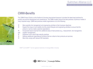 s u k h c h a n .c o m CMMI-Benefits The CMMI Product Suite is at the forefront of process improvement because it provides the latest best practices for product and service development and maintenance. The CMMI models improve the best practices of previous models in many important ways. CMMI best practices enable organizations to do the following: More explicitly link management and engineering activities to their business objectives Expand the scope of and visibility into the product lifecycle and engineering activities to ensure that the  product or service meets customer expectations Incorporate lessons learned from additional areas of best practice (e.g., measurement, risk management, and  supplier management) Implement more robust high-maturity practices Address additional organizational functions that are critical to their products and services More fully comply with relevant ISO standards CMM   I ®  and SCAMPI  SM  are the registered trademarks of Carnegie-Mellon University 