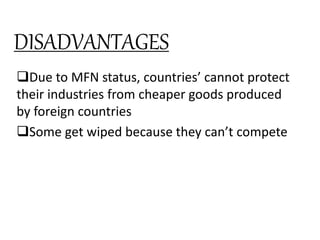 Due to MFN status, countries’ cannot protect
their industries from cheaper goods produced
by foreign countries
Some get wiped because they can’t compete
Without tariffs, some countries subsidize their
domestic industries – allows them to export at
incredibly cheaper rates (also known as
DUMPING)
DISADVANTAGES
 