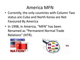 America MFN
• Currently, the only countries with Column Two
status are Cuba and North Korea are Not
Favoured By America
• In 1998, in America, “MFN” has been
Renamed as “Permanent Normal Trade
Relations” (NTR).
 