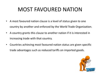 MOST FAVOURED NATION
• A most favoured nation clause is a level of status given to one
country by another and enforced by the World Trade Organization.
• A country grants this clause to another nation if it is interested in
increasing trade with that country.
• Countries achieving most favoured nation status are given specific
trade advantages such as reduced tariffs on imported goods.
 