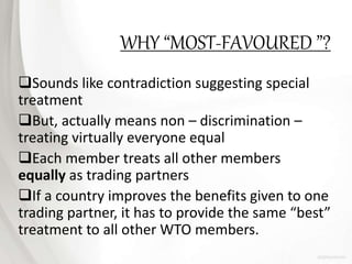 WHY “MOST-FAVOURED ”?
Sounds like contradiction suggesting special
treatment
But, actually means non – discrimination –
treating virtually everyone equal
Each member treats all other members
equally as trading partners
If a country improves the benefits given to one
trading partner, it has to provide the same “best”
treatment to all other WTO members.
 