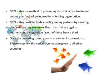 • MFN status is a method of preventing discriminatory treatment
among members of an international trading organization.
• MFN status provides trade equality among partners by ensuring
that an importing country will not discriminate against
another country's goods in favour of those from a third
• Once the importing country grants any type of concession to
3rdparty country, this concession must be given to all other
countries
 