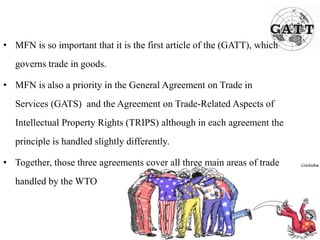 • MFN is so important that it is the first article of the (GATT), which
governs trade in goods.
• MFN is also a priority in the General Agreement on Trade in
Services (GATS) and the Agreement on Trade-Related Aspects of
Intellectual Property Rights (TRIPS) although in each agreement the
principle is handled slightly differently.
• Together, those three agreements cover all three main areas of trade
handled by the WTO
 