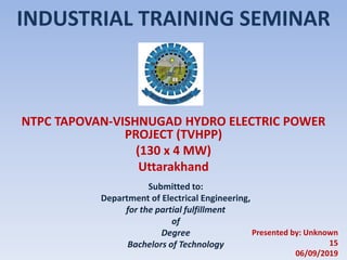 INDUSTRIAL TRAINING SEMINAR
NTPC TAPOVAN-VISHNUGAD HYDRO ELECTRIC POWER
PROJECT (TVHPP)
(130 x 4 MW)
Uttarakhand
Submitted to:
Department of Electrical Engineering,
for the partial fulfillment
of
Degree
Bachelors of Technology
Presented by: Unknown
15
06/09/2019
 