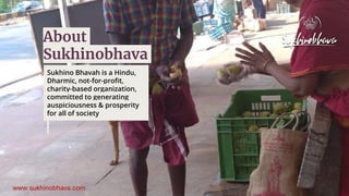 Sukhino Bhavah is a Hindu,
Dharmic, not-for-profit,
charity-based organization,
committed to generating
auspiciousness & prosperity
for all of society
About
Sukhinobhava
 