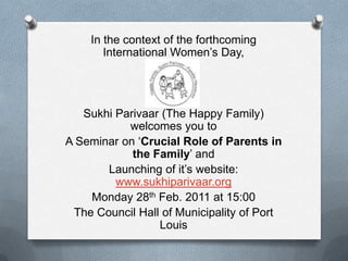 In the context of the forthcoming International Women’s Day, SukhiParivaar (The Happy Family) welcomes you to A Seminar on ‘Crucial Role of Parents in the Family’ and Launching of it’s website: www.sukhiparivaar.org Monday 28th Feb. 2011 at 15:00 The Council Hall of Municipality of Port Louis 
