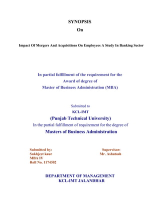 SYNOPSIS
                                   On


Impact Of Mergers And Acquisitions On Employees A Study In Banking Sector




           In partial fulfillment of the requirement for the
                          Award of degree of
             Master of Business Administration (MBA)



                               Submitted to
                                KCL-IMT
                  (Punjab Technical University)
        In the partial fulfillment of requirement for the degree of
               Masters of Business Administration


      Submitted by:                               Supervisor:
      Sukhjeet kaur                              Mr. Ashutosh
      MBA IV
      Roll No. 1174302


               DEPARTMENT OF MANAGEMENT
                    KCL-IMT JALANDHAR
 