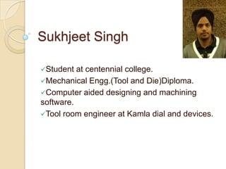 Sukhjeet Singh
Student at centennial college.
Mechanical Engg.(Tool and Die)Diploma.
Computer aided designing and machining
software.
Tool room engineer at Kamla dial and devices.
 